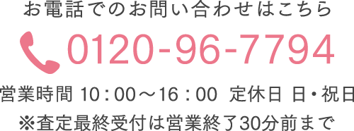お電話でのお問い合わせはこちら 0120-96-7794 営業時間 10：00～16：00 定休日 日・祝日 ※査定最終受付は営業終了30分前まで 